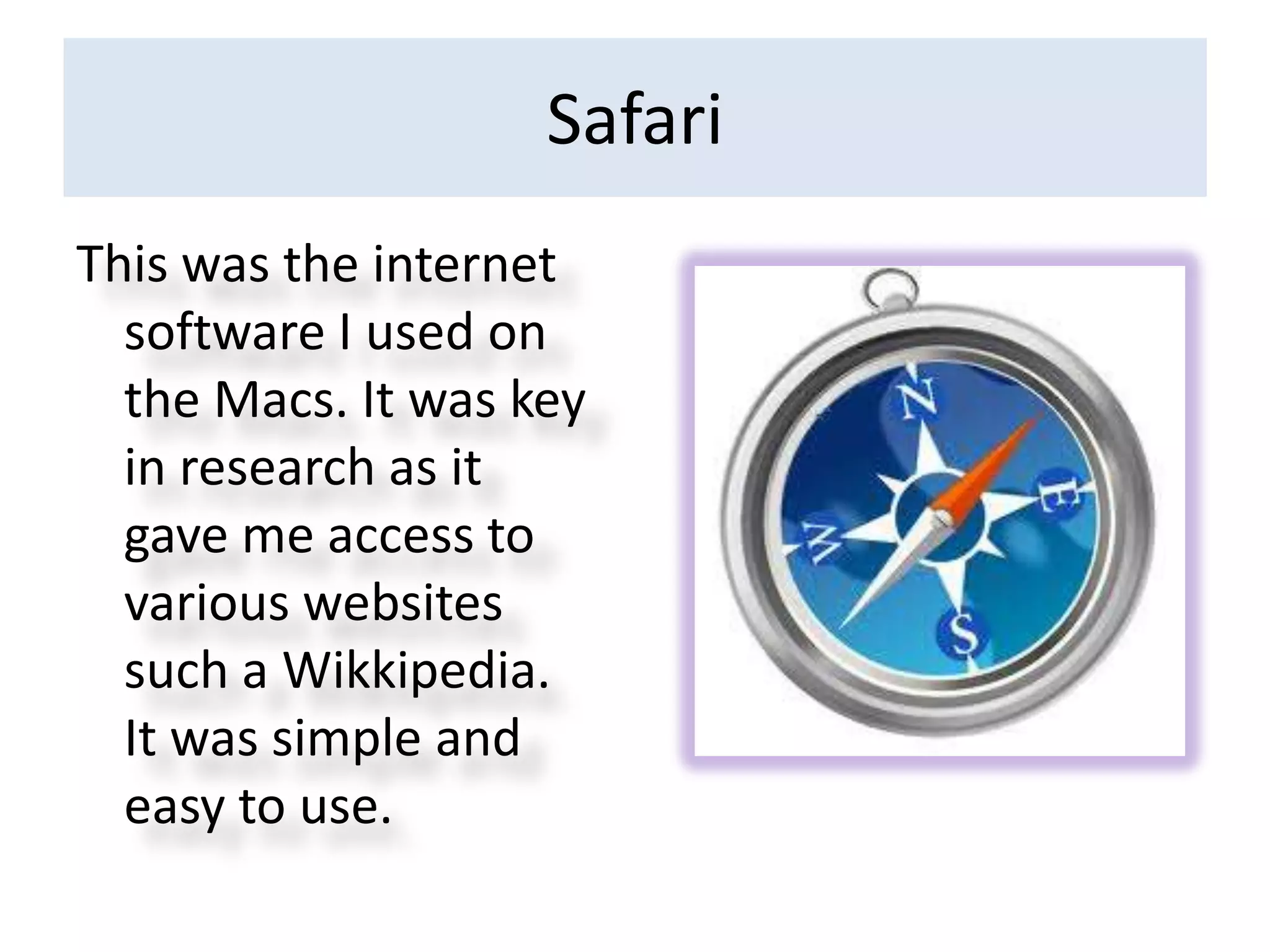 Safari
This was the internet
  software I used on
  the Macs. It was key
  in research as it
  gave me access to
  various websites
  such a Wikkipedia.
  It was simple and
  easy to use.
 