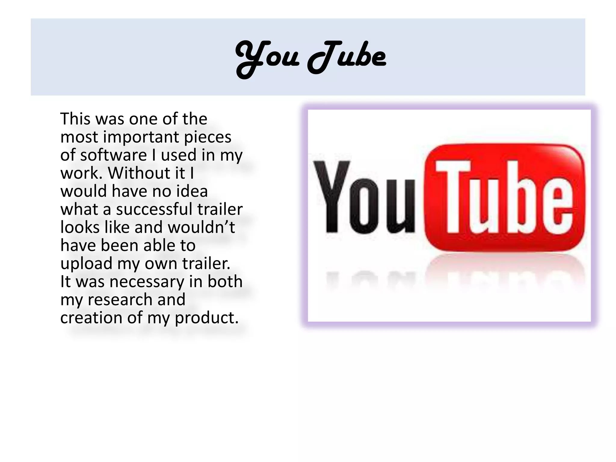 You Tube
This was one of the
most important pieces
of software I used in my
work. Without it I
would have no idea
what a successful trailer
looks like and wouldn’t
have been able to
upload my own trailer.
It was necessary in both
my research and
creation of my product.
 