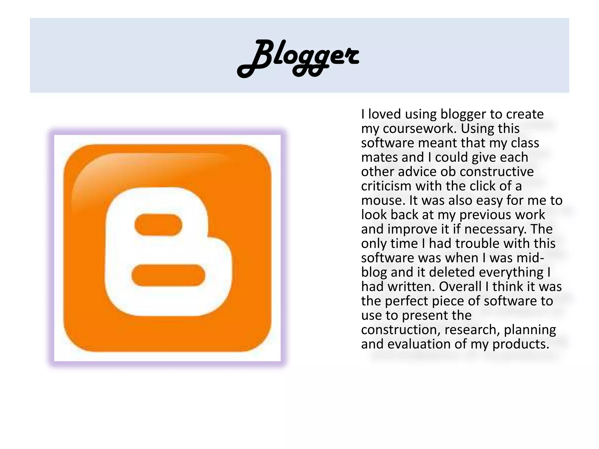 Blogger
          I loved using blogger to create
          my coursework. Using this
          software meant that my class
          mates and I could give each
          other advice ob constructive
          criticism with the click of a
          mouse. It was also easy for me to
          look back at my previous work
          and improve it if necessary. The
          only time I had trouble with this
          software was when I was mid-
          blog and it deleted everything I
          had written. Overall I think it was
          the perfect piece of software to
          use to present the
          construction, research, planning
          and evaluation of my products.
 