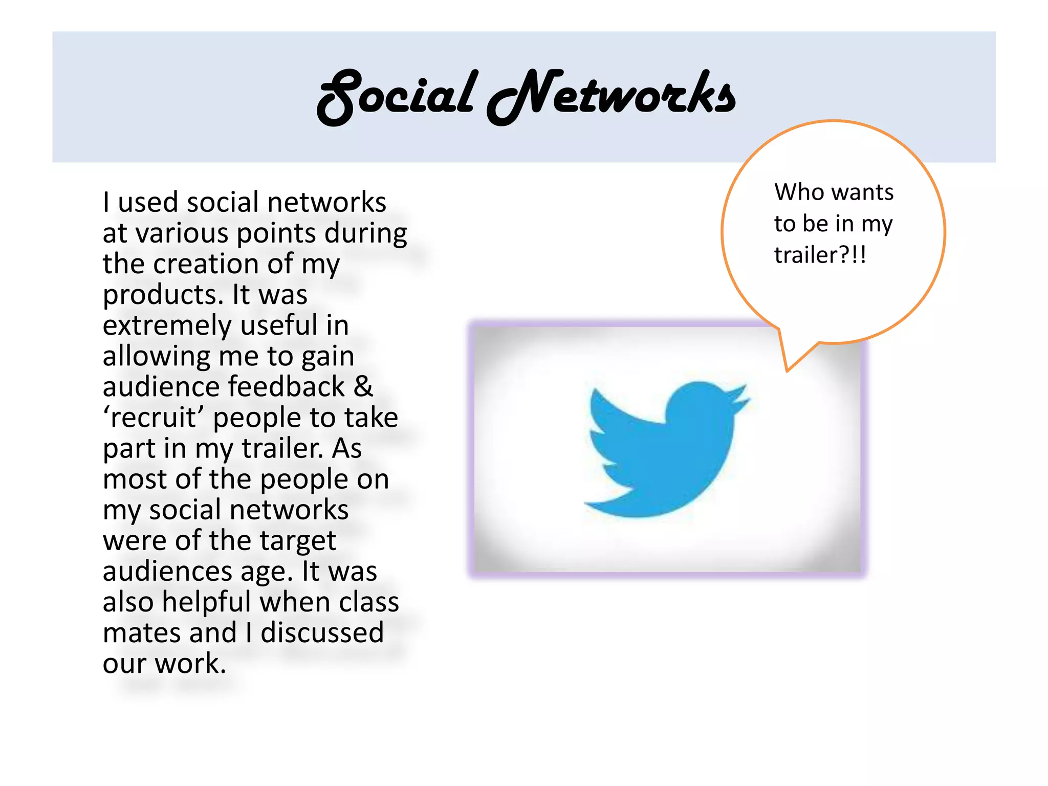 Social Networks
I used social networks            Who wants
at various points during          to be in my
the creation of my                trailer?!!
products. It was
extremely useful in
allowing me to gain
audience feedback &
‘recruit’ people to take
part in my trailer. As
most of the people on
my social networks
were of the target
audiences age. It was
also helpful when class
mates and I discussed
our work.
 