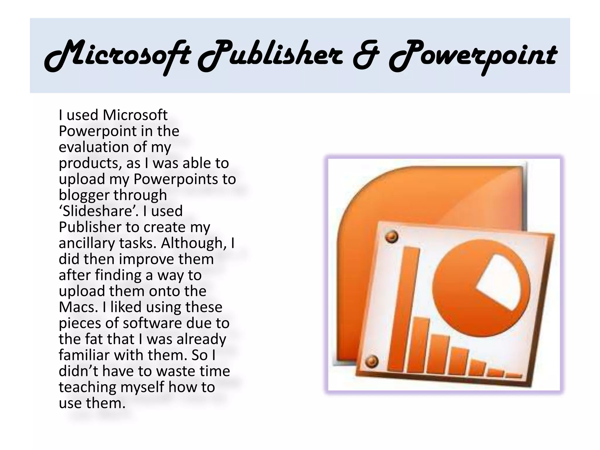Microsoft Publisher & Powerpoint
I used Microsoft
Powerpoint in the
evaluation of my
products, as I was able to
upload my Powerpoints to
blogger through
‘Slideshare’. I used
Publisher to create my
ancillary tasks. Although, I
did then improve them
after finding a way to
upload them onto the
Macs. I liked using these
pieces of software due to
the fat that I was already
familiar with them. So I
didn’t have to waste time
teaching myself how to
use them.
 