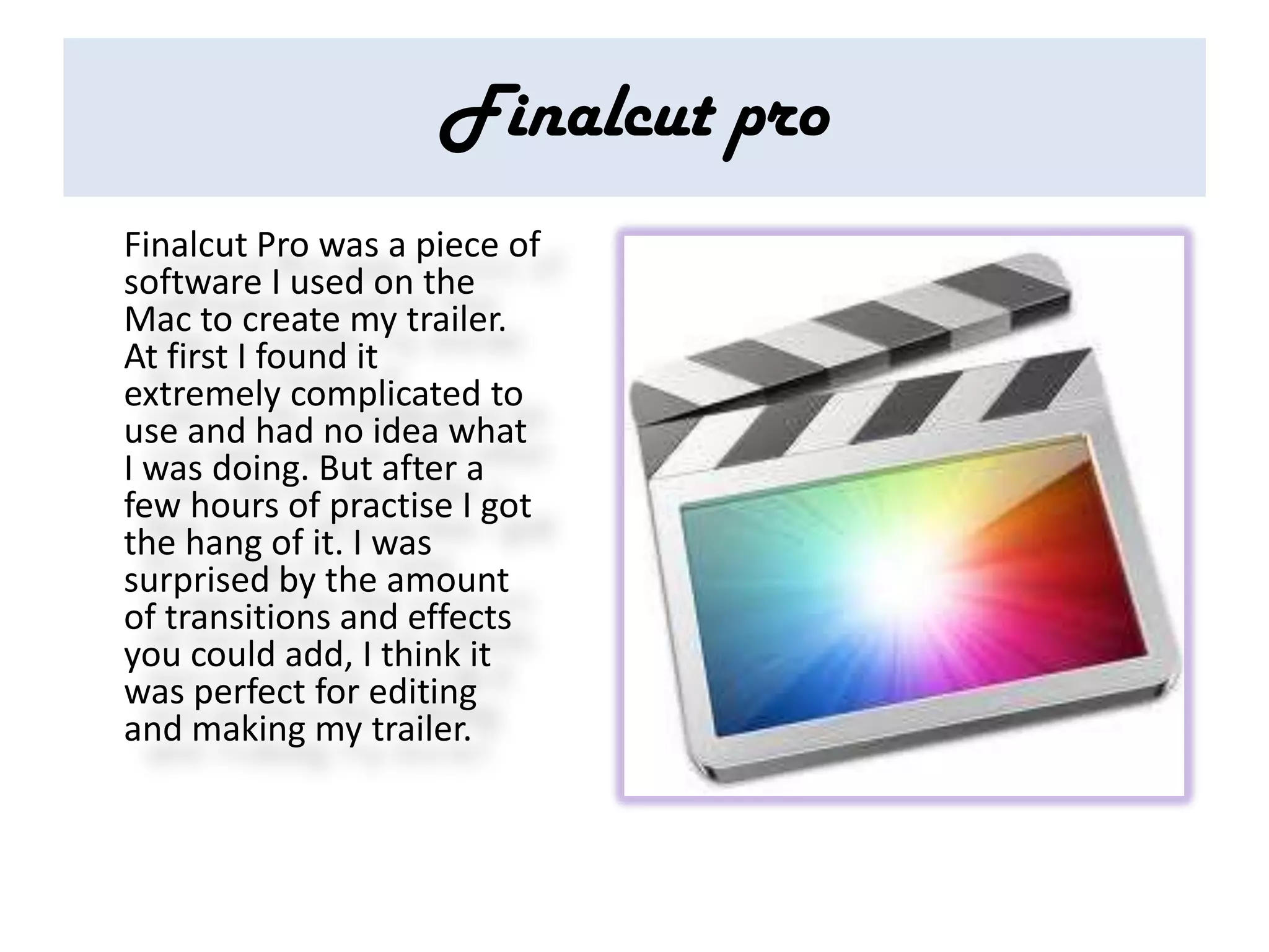 Finalcut pro
Finalcut Pro was a piece of
software I used on the
Mac to create my trailer.
At first I found it
extremely complicated to
use and had no idea what
I was doing. But after a
few hours of practise I got
the hang of it. I was
surprised by the amount
of transitions and effects
you could add, I think it
was perfect for editing
and making my trailer.
 