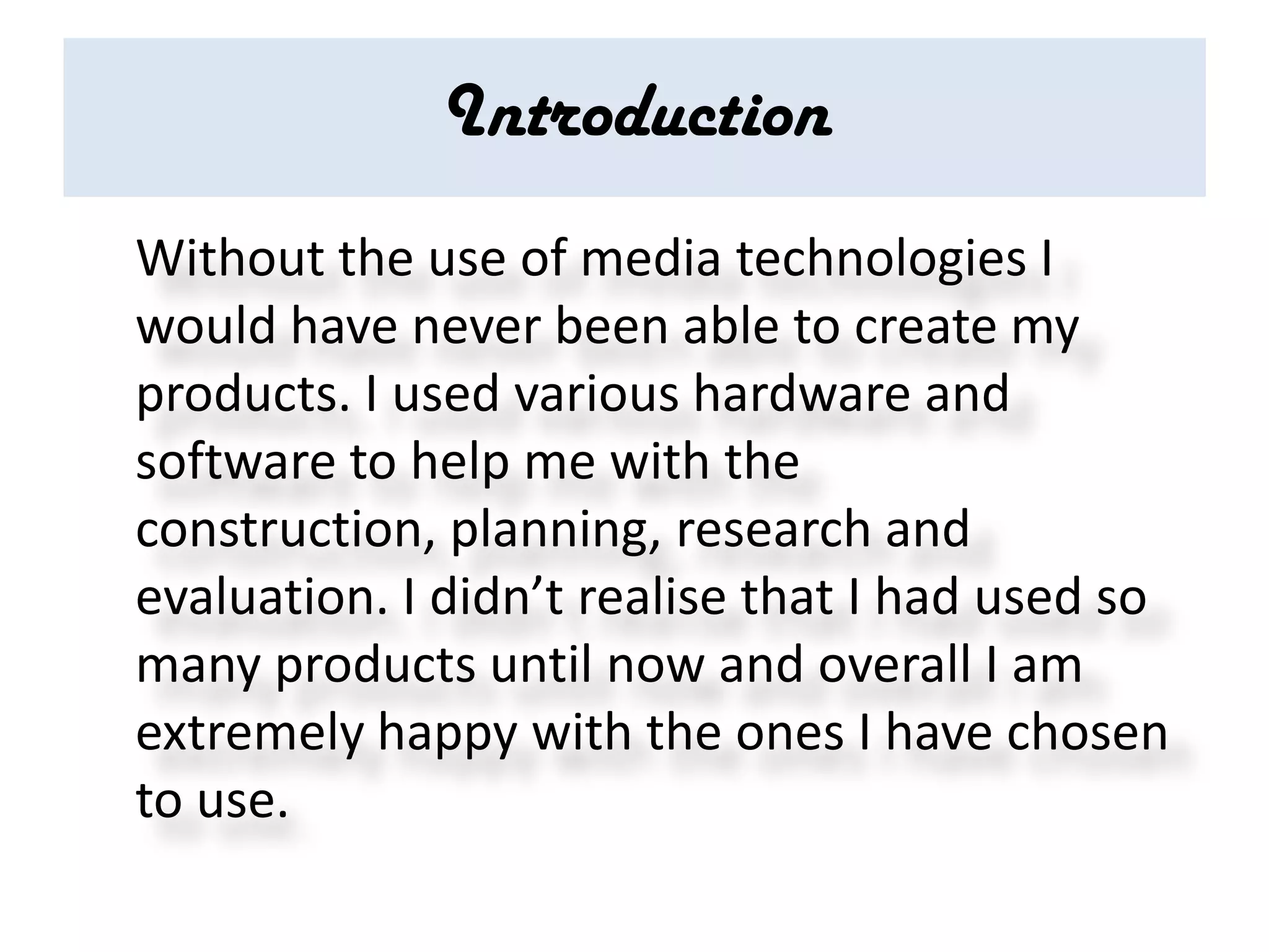 Introduction
Without the use of media technologies I
would have never been able to create my
products. I used various hardware and
software to help me with the
construction, planning, research and
evaluation. I didn’t realise that I had used so
many products until now and overall I am
extremely happy with the ones I have chosen
to use.
 