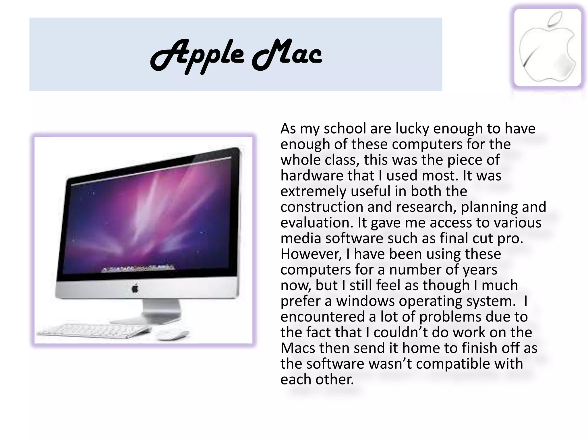 Apple Mac
      As my school are lucky enough to have
      enough of these computers for the
      whole class, this was the piece of
      hardware that I used most. It was
      extremely useful in both the
      construction and research, planning and
      evaluation. It gave me access to various
      media software such as final cut pro.
      However, I have been using these
      computers for a number of years
      now, but I still feel as though I much
      prefer a windows operating system. I
      encountered a lot of problems due to
      the fact that I couldn’t do work on the
      Macs then send it home to finish off as
      the software wasn’t compatible with
      each other.
 