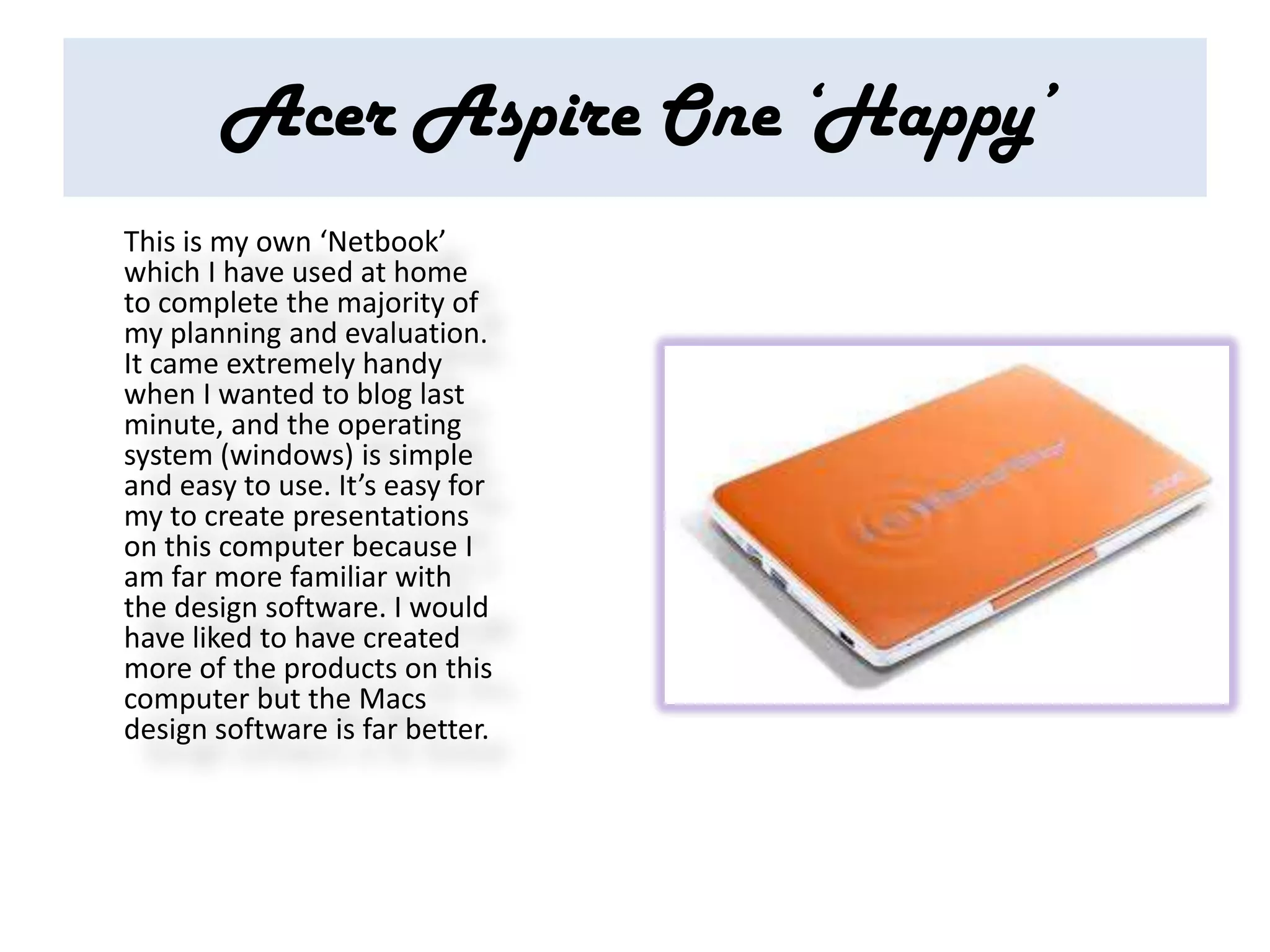 Acer Aspire One ‘Happy’
This is my own ‘Netbook’
which I have used at home
to complete the majority of
my planning and evaluation.
It came extremely handy
when I wanted to blog last
minute, and the operating
system (windows) is simple
and easy to use. It’s easy for
my to create presentations
on this computer because I
am far more familiar with
the design software. I would
have liked to have created
more of the products on this
computer but the Macs
design software is far better.
 