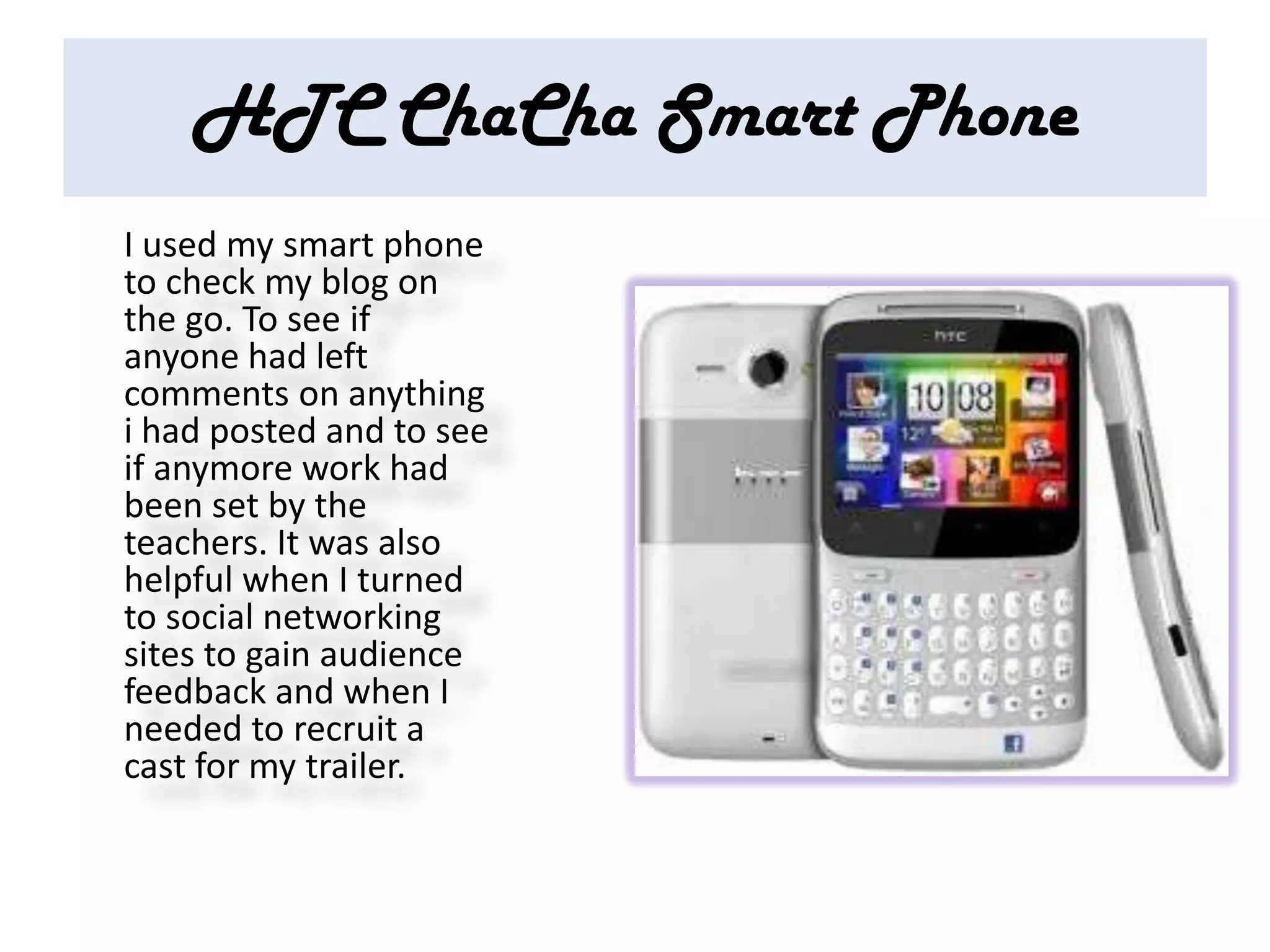 HTC ChaCha Smart Phone
I used my smart phone
to check my blog on
the go. To see if
anyone had left
comments on anything
i had posted and to see
if anymore work had
been set by the
teachers. It was also
helpful when I turned
to social networking
sites to gain audience
feedback and when I
needed to recruit a
cast for my trailer.
 