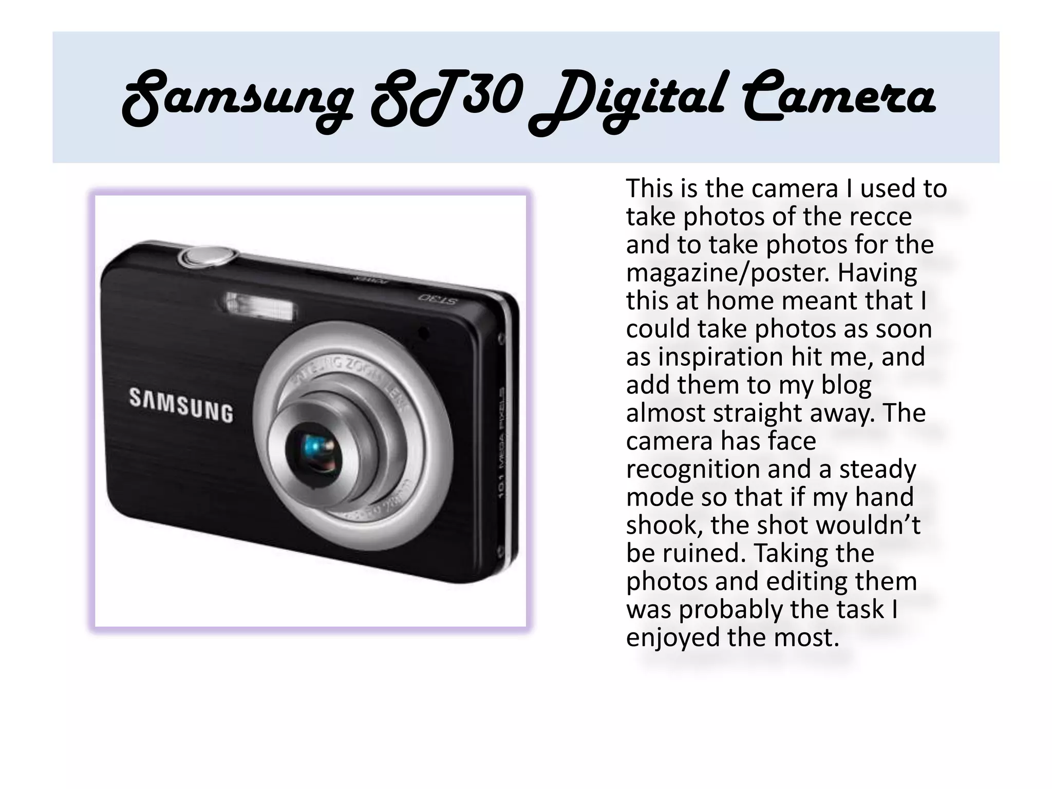 Samsung ST30 Digital Camera
                This is the camera I used to
                take photos of the recce
                and to take photos for the
                magazine/poster. Having
                this at home meant that I
                could take photos as soon
                as inspiration hit me, and
                add them to my blog
                almost straight away. The
                camera has face
                recognition and a steady
                mode so that if my hand
                shook, the shot wouldn’t
                be ruined. Taking the
                photos and editing them
                was probably the task I
                enjoyed the most.
 