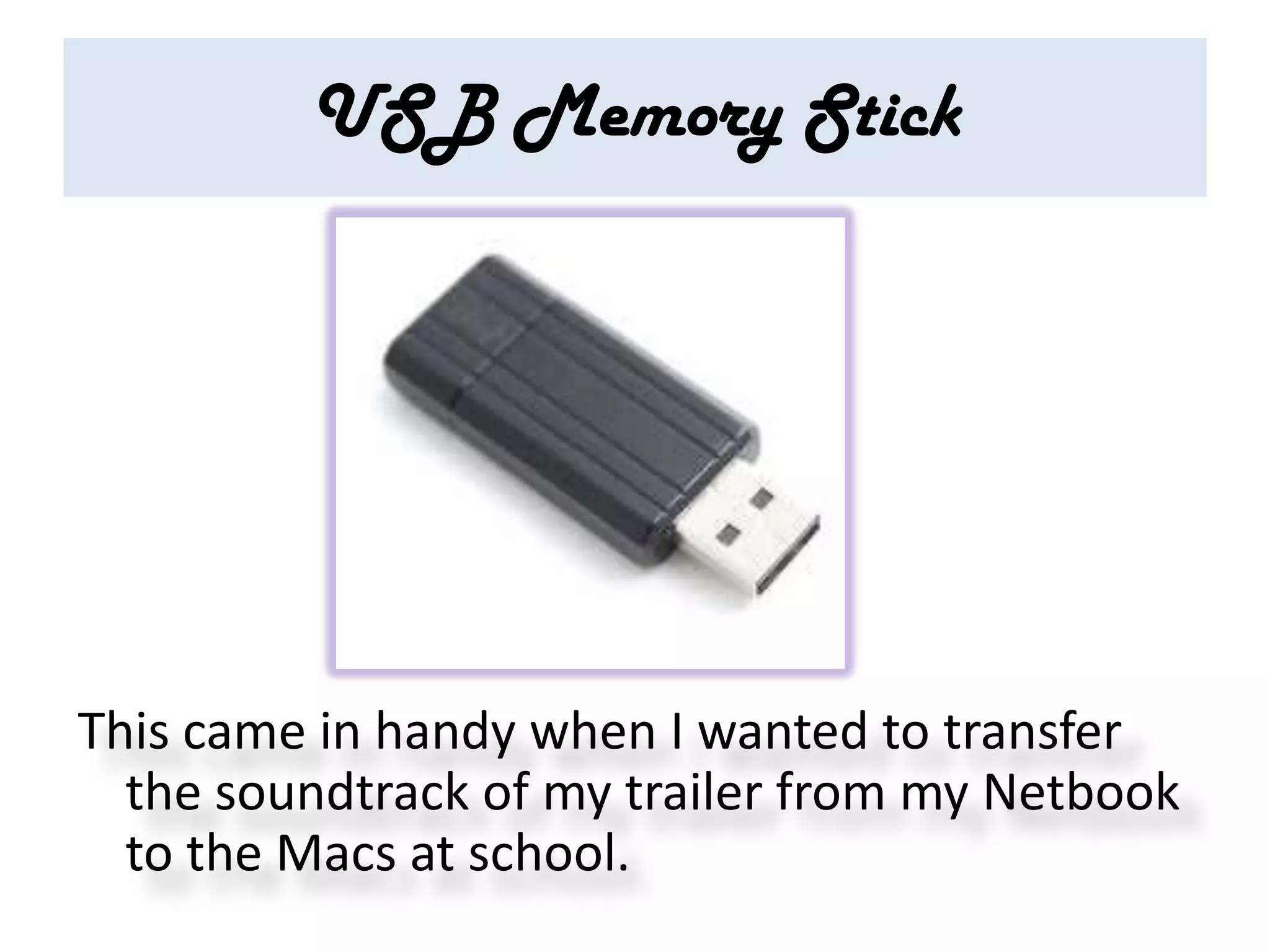 USB Memory Stick




This came in handy when I wanted to transfer
  the soundtrack of my trailer from my Netbook
  to the Macs at school.
 