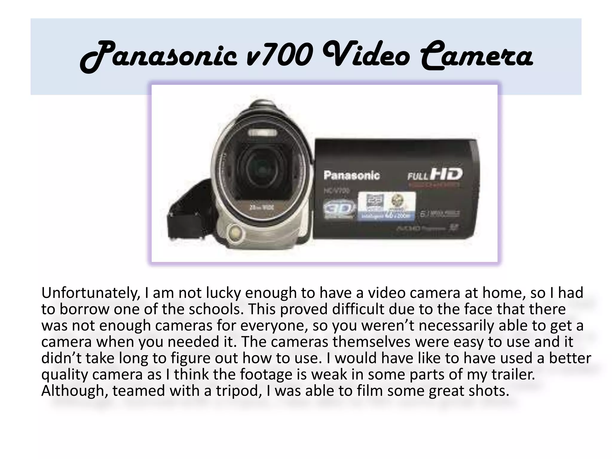Panasonic v700 Video Camera




Unfortunately, I am not lucky enough to have a video camera at home, so I had
to borrow one of the schools. This proved difficult due to the face that there
was not enough cameras for everyone, so you weren’t necessarily able to get a
camera when you needed it. The cameras themselves were easy to use and it
didn’t take long to figure out how to use. I would have like to have used a better
quality camera as I think the footage is weak in some parts of my trailer.
Although, teamed with a tripod, I was able to film some great shots.
 