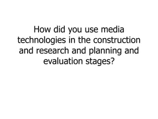How did you use media
technologies in the construction
and research and planning and
evaluation stages?
 