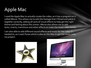 I used the Apple Mac to actually create the video, as it has a program on it
called iMovie.This allows me to edit the footage that I filmed and piece it
together correctly, adding all sorts of visual effects to help get the right
theme and feeling about the scenes. iMovie also allows me to add
texts, inserts, transitions and other effects to make the music video better.
I am also able to add different sound effects and music for the video if I
needed to, as I used iTunes which is also on the Mac to get the music onto
my project.
Apple Mac
 