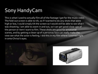 This is what I used to actually film all of the footage I got for the music video.
The fold-out screen is able to tilt, so if I wanted to do any shots that were
high or low, I could simply tilt the screen so I would still be able to see what I
was shooting. I am able to zoom in and out, so I can get good close-ups of
the person or item I want to film.These shots are good for emotional
scenes, and by getting a close-up of a personas face can really make the
view see what the actor is feeling. I did this in my film where I zoomed right
in onto Chrissi’s eyes.
Sony HandyCam
 