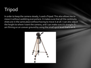 In order to keep the camera steady, I used a Tripod.This also allows me to
move it without wobbling everywhere. It makes sure that all the continuity
shots are in the same place without having to move it at all. I can also adjust
the height to where I want the camera, and I can make sure it’s straight if I
am filming on an uneven ground by using the small spirit level that’s on it.
Tripod
 