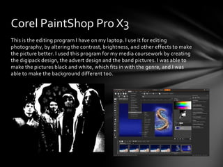 This is the editing program I have on my laptop. I use it for editing
photography, by altering the contrast, brightness, and other effects to make
the picture better. I used this program for my media coursework by creating
the digipack design, the advert design and the band pictures. I was able to
make the pictures black and white, which fits in with the genre, and I was
able to make the background different too.
Corel PaintShop Pro X3
 