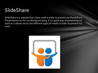 SlideShare is a website that I have used in order to present my PowerPoint
Presentations on for my Wordpress blog. It is a good way of presenting my
work as it allows me to use different types of media in order to present my
work.
SlideShare
 