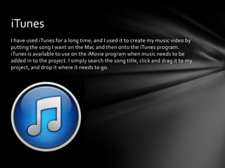 I have used iTunes for a long time, and I used it to create my music video by
putting the song I want on the Mac and then onto the iTunes program.
iTunes is available to use on the iMovie program when music needs to be
added in to the project. I simply search the song title, click and drag it to my
project, and drop it where it needs to go.
iTunes
 