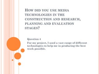 HOW DID YOU USE MEDIA
TECHNOLOGIES IN THE
CONSTRUCTION AND RESEARCH,
PLANNING AND EVALUATION
STAGES?

Question 4
For my project, I used a vast range of different
technologies to help me in producing the best
work possible.

 