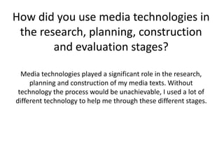 How did you use media technologies in
the research, planning, construction
and evaluation stages?
Media technologies played a significant role in the research,
planning and construction of my media texts. Without
technology the process would be unachievable, I used a lot of
different technology to help me through these different stages.
 