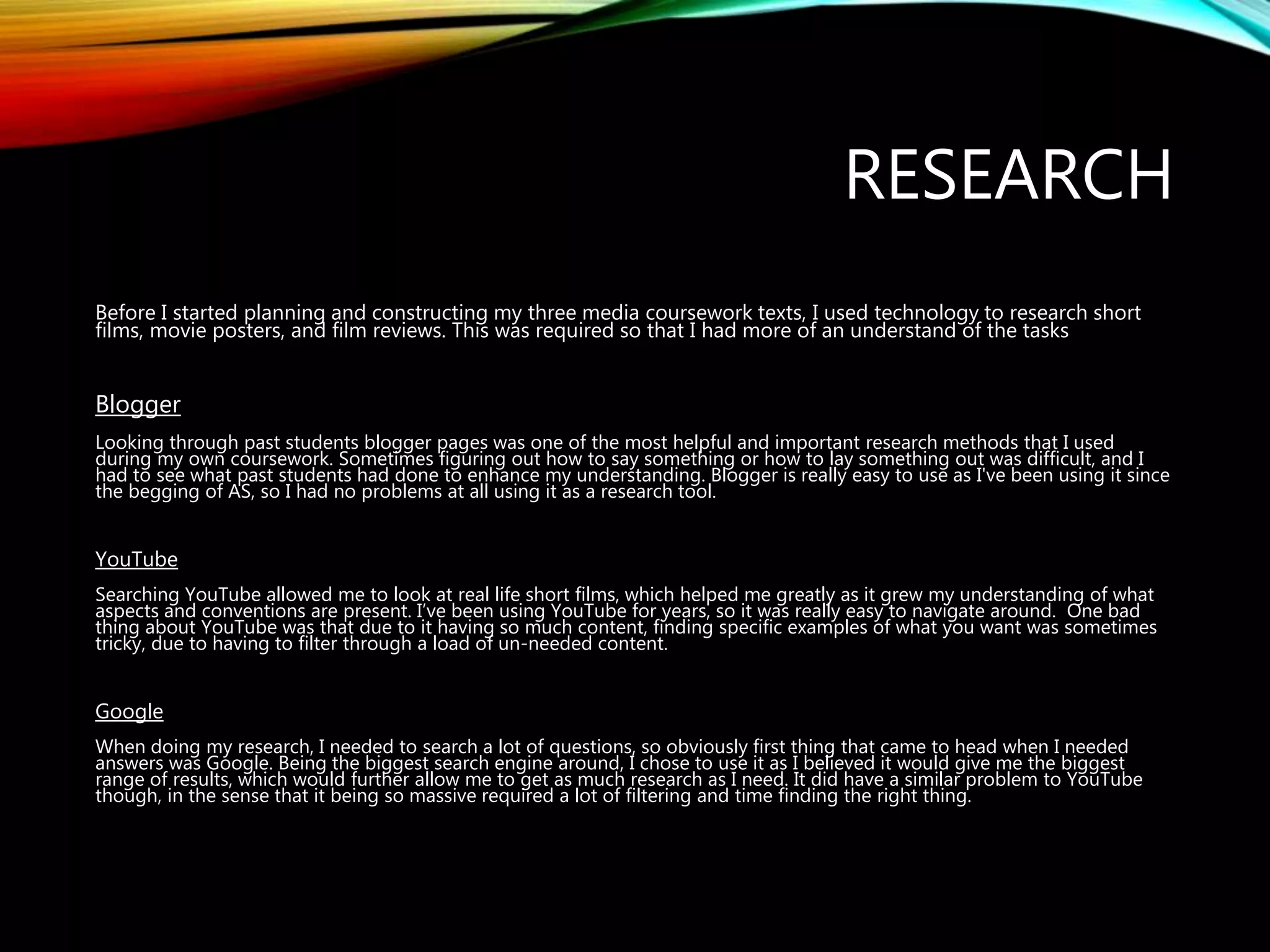 RESEARCH
Before I started planning and constructing my three media coursework texts, I used technology to research short
films, movie posters, and film reviews. This was required so that I had more of an understand of the tasks
Blogger
Looking through past students blogger pages was one of the most helpful and important research methods that I used
during my own coursework. Sometimes figuring out how to say something or how to lay something out was difficult, and I
had to see what past students had done to enhance my understanding. Blogger is really easy to use as I've been using it since
the begging of AS, so I had no problems at all using it as a research tool.
YouTube
Searching YouTube allowed me to look at real life short films, which helped me greatly as it grew my understanding of what
aspects and conventions are present. I’ve been using YouTube for years, so it was really easy to navigate around. One bad
thing about YouTube was that due to it having so much content, finding specific examples of what you want was sometimes
tricky, due to having to filter through a load of un-needed content.
Google
When doing my research, I needed to search a lot of questions, so obviously first thing that came to head when I needed
answers was Google. Being the biggest search engine around, I chose to use it as I believed it would give me the biggest
range of results, which would further allow me to get as much research as I need. It did have a similar problem to YouTube
though, in the sense that it being so massive required a lot of filtering and time finding the right thing.
 