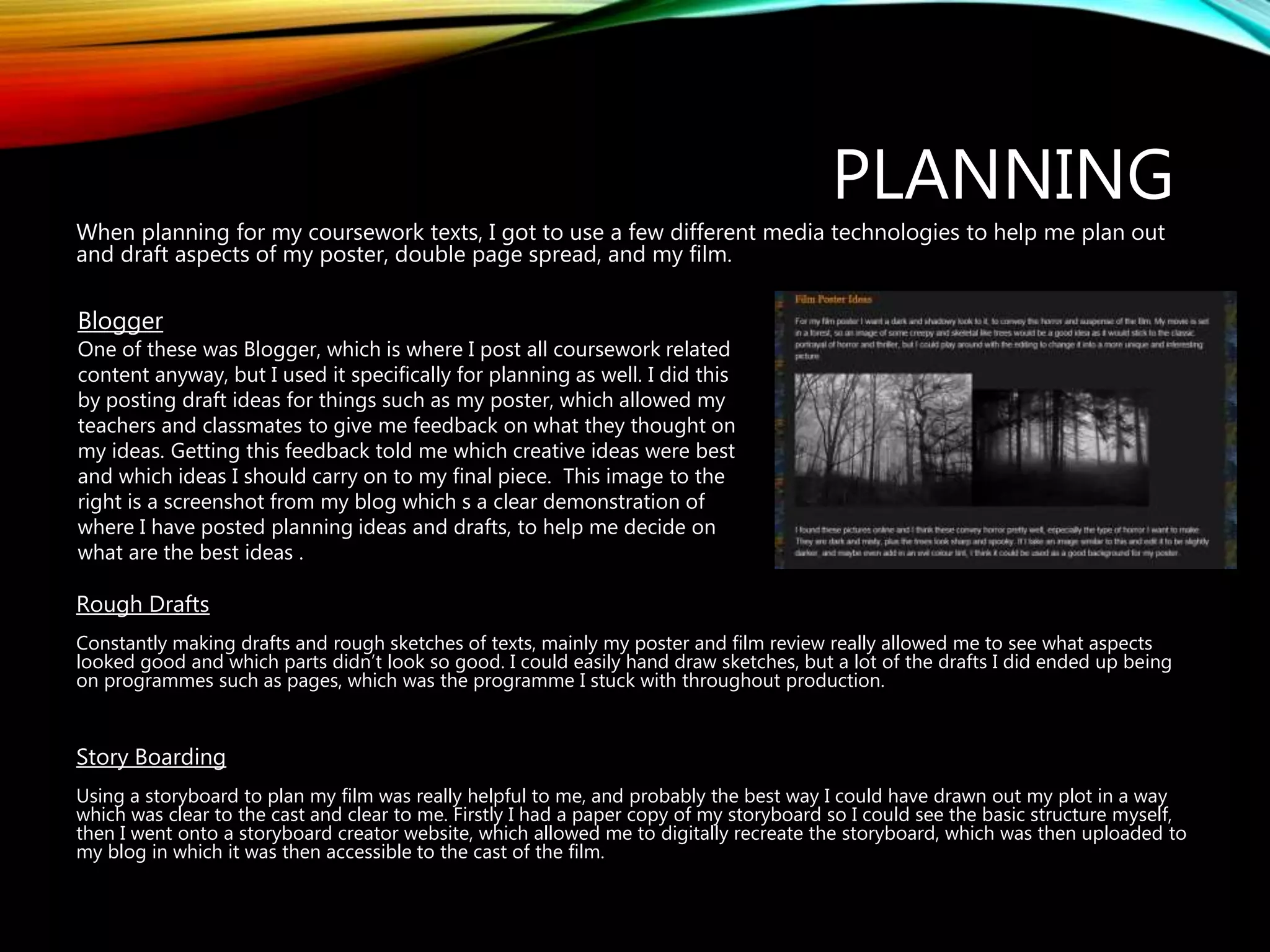 PLANNING
When planning for my coursework texts, I got to use a few different media technologies to help me plan out
and draft aspects of my poster, double page spread, and my film.
Rough Drafts
Constantly making drafts and rough sketches of texts, mainly my poster and film review really allowed me to see what aspects
looked good and which parts didn’t look so good. I could easily hand draw sketches, but a lot of the drafts I did ended up being
on programmes such as pages, which was the programme I stuck with throughout production.
Story Boarding
Using a storyboard to plan my film was really helpful to me, and probably the best way I could have drawn out my plot in a way
which was clear to the cast and clear to me. Firstly I had a paper copy of my storyboard so I could see the basic structure myself,
then I went onto a storyboard creator website, which allowed me to digitally recreate the storyboard, which was then uploaded to
my blog in which it was then accessible to the cast of the film.
Blogger
One of these was Blogger, which is where I post all coursework related
content anyway, but I used it specifically for planning as well. I did this
by posting draft ideas for things such as my poster, which allowed my
teachers and classmates to give me feedback on what they thought on
my ideas. Getting this feedback told me which creative ideas were best
and which ideas I should carry on to my final piece. This image to the
right is a screenshot from my blog which s a clear demonstration of
where I have posted planning ideas and drafts, to help me decide on
what are the best ideas .
 