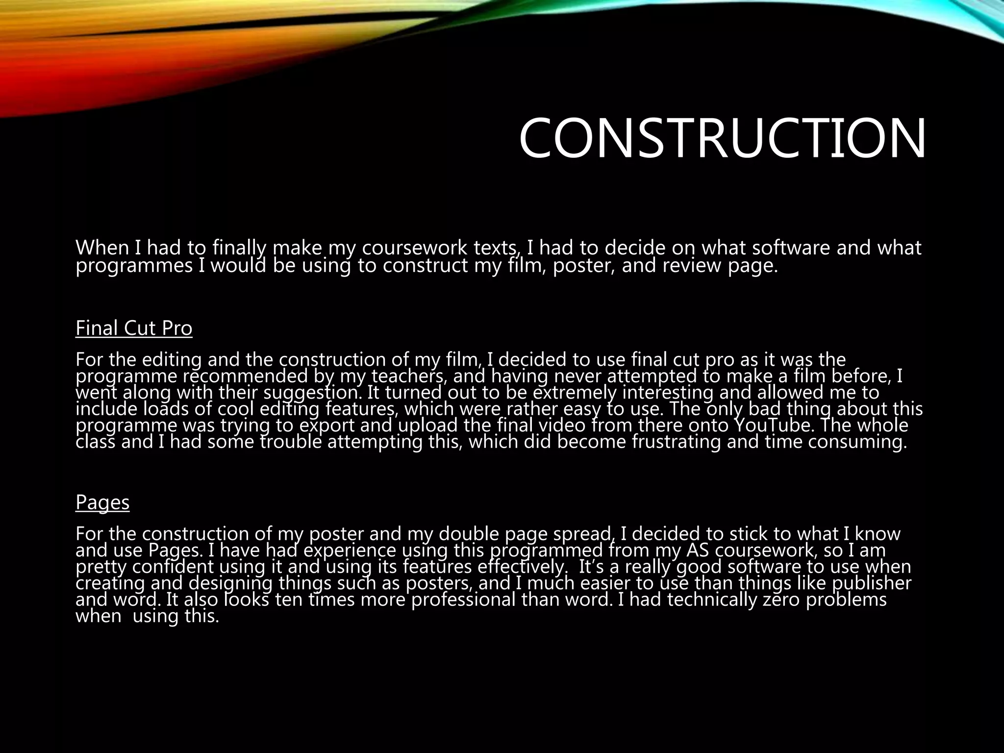 CONSTRUCTION
When I had to finally make my coursework texts, I had to decide on what software and what
programmes I would be using to construct my film, poster, and review page.
Final Cut Pro
For the editing and the construction of my film, I decided to use final cut pro as it was the
programme recommended by my teachers, and having never attempted to make a film before, I
went along with their suggestion. It turned out to be extremely interesting and allowed me to
include loads of cool editing features, which were rather easy to use. The only bad thing about this
programme was trying to export and upload the final video from there onto YouTube. The whole
class and I had some trouble attempting this, which did become frustrating and time consuming.
Pages
For the construction of my poster and my double page spread, I decided to stick to what I know
and use Pages. I have had experience using this programmed from my AS coursework, so I am
pretty confident using it and using its features effectively. It’s a really good software to use when
creating and designing things such as posters, and I much easier to use than things like publisher
and word. It also looks ten times more professional than word. I had technically zero problems
when using this.
 