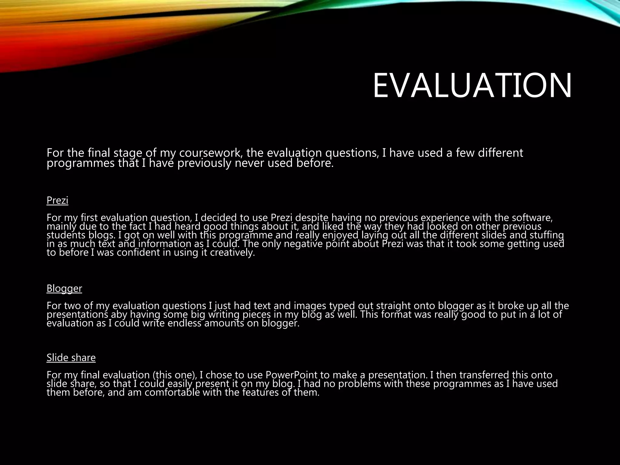 EVALUATION
For the final stage of my coursework, the evaluation questions, I have used a few different
programmes that I have previously never used before.
Prezi
For my first evaluation question, I decided to use Prezi despite having no previous experience with the software,
mainly due to the fact I had heard good things about it, and liked the way they had looked on other previous
students blogs. I got on well with this programme and really enjoyed laying out all the different slides and stuffing
in as much text and information as I could. The only negative point about Prezi was that it took some getting used
to before I was confident in using it creatively.
Blogger
For two of my evaluation questions I just had text and images typed out straight onto blogger as it broke up all the
presentations aby having some big writing pieces in my blog as well. This format was really good to put in a lot of
evaluation as I could write endless amounts on blogger.
Slide share
For my final evaluation (this one), I chose to use PowerPoint to make a presentation. I then transferred this onto
slide share, so that I could easily present it on my blog. I had no problems with these programmes as I have used
them before, and am comfortable with the features of them.
 