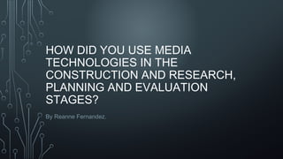 HOW DID YOU USE MEDIA
TECHNOLOGIES IN THE
CONSTRUCTION AND RESEARCH,
PLANNING AND EVALUATION
STAGES?
By Reanne Fernandez.
 