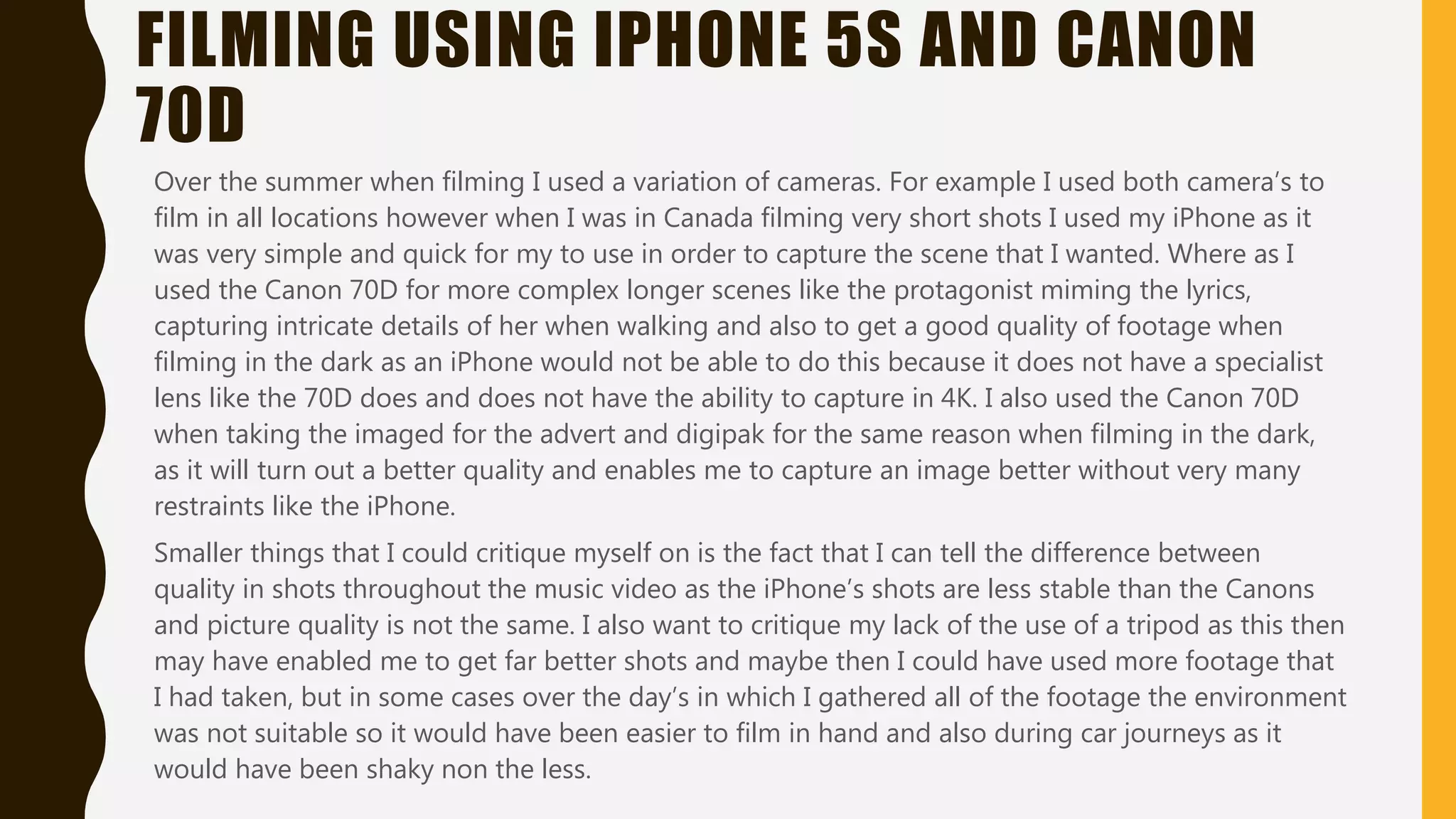 FILMING USING IPHONE 5S AND CANON
70D
Over the summer when filming I used a variation of cameras. For example I used both camera’s to
film in all locations however when I was in Canada filming very short shots I used my iPhone as it
was very simple and quick for my to use in order to capture the scene that I wanted. Where as I
used the Canon 70D for more complex longer scenes like the protagonist miming the lyrics,
capturing intricate details of her when walking and also to get a good quality of footage when
filming in the dark as an iPhone would not be able to do this because it does not have a specialist
lens like the 70D does and does not have the ability to capture in 4K. I also used the Canon 70D
when taking the imaged for the advert and digipak for the same reason when filming in the dark,
as it will turn out a better quality and enables me to capture an image better without very many
restraints like the iPhone.
Smaller things that I could critique myself on is the fact that I can tell the difference between
quality in shots throughout the music video as the iPhone’s shots are less stable than the Canons
and picture quality is not the same. I also want to critique my lack of the use of a tripod as this then
may have enabled me to get far better shots and maybe then I could have used more footage that
I had taken, but in some cases over the day’s in which I gathered all of the footage the environment
was not suitable so it would have been easier to film in hand and also during car journeys as it
would have been shaky non the less.
 