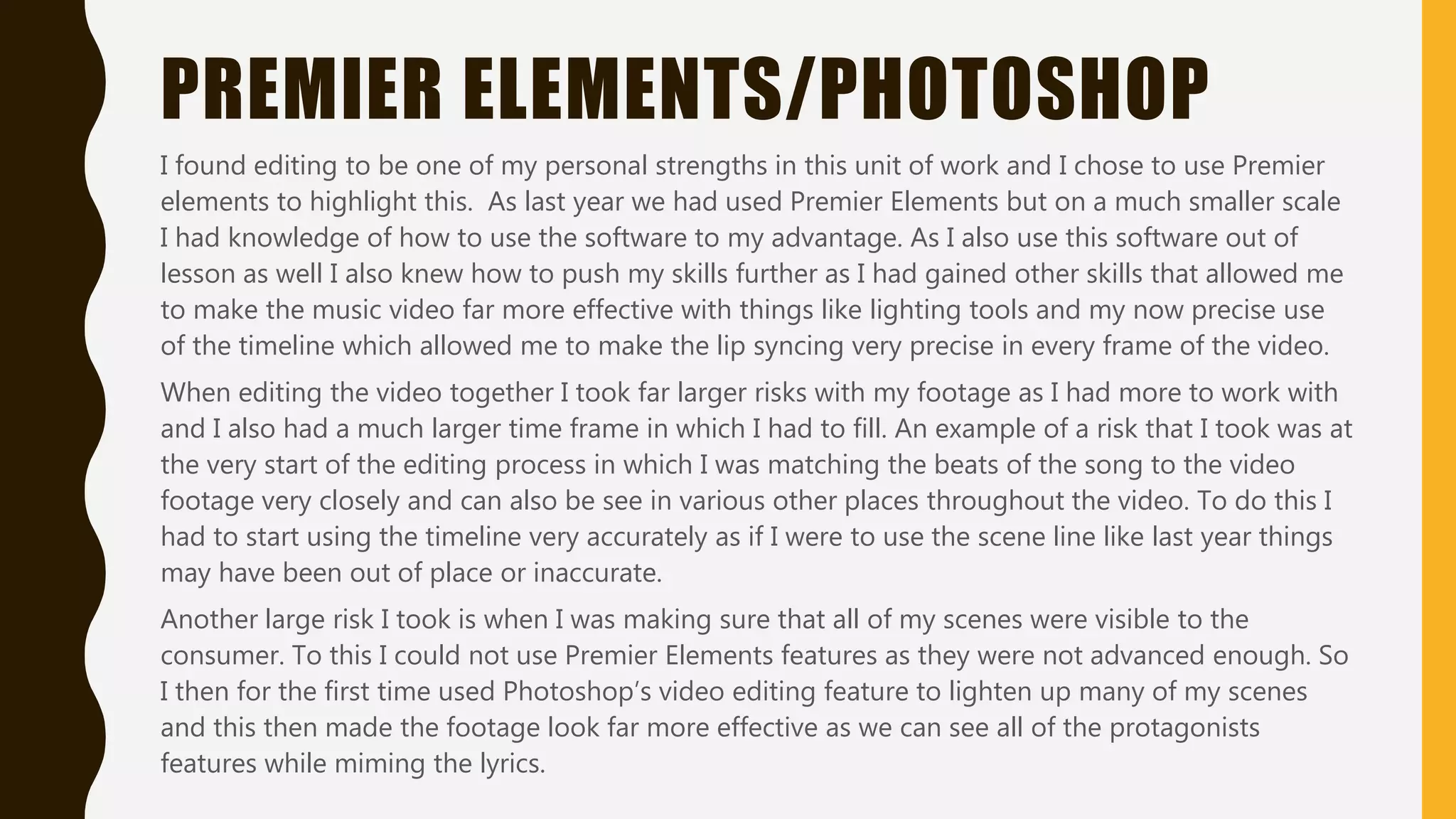 PREMIER ELEMENTS/PHOTOSHOP
I found editing to be one of my personal strengths in this unit of work and I chose to use Premier
elements to highlight this. As last year we had used Premier Elements but on a much smaller scale
I had knowledge of how to use the software to my advantage. As I also use this software out of
lesson as well I also knew how to push my skills further as I had gained other skills that allowed me
to make the music video far more effective with things like lighting tools and my now precise use
of the timeline which allowed me to make the lip syncing very precise in every frame of the video.
When editing the video together I took far larger risks with my footage as I had more to work with
and I also had a much larger time frame in which I had to fill. An example of a risk that I took was at
the very start of the editing process in which I was matching the beats of the song to the video
footage very closely and can also be see in various other places throughout the video. To do this I
had to start using the timeline very accurately as if I were to use the scene line like last year things
may have been out of place or inaccurate.
Another large risk I took is when I was making sure that all of my scenes were visible to the
consumer. To this I could not use Premier Elements features as they were not advanced enough. So
I then for the first time used Photoshop’s video editing feature to lighten up many of my scenes
and this then made the footage look far more effective as we can see all of the protagonists
features while miming the lyrics.
 