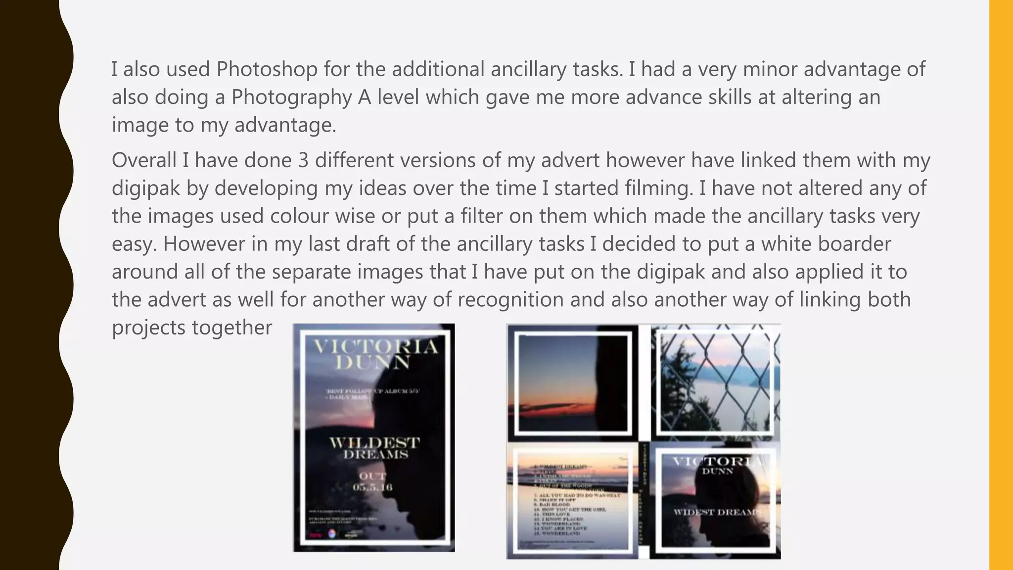 I also used Photoshop for the additional ancillary tasks. I had a very minor advantage of
also doing a Photography A level which gave me more advance skills at altering an
image to my advantage.
Overall I have done 3 different versions of my advert however have linked them with my
digipak by developing my ideas over the time I started filming. I have not altered any of
the images used colour wise or put a filter on them which made the ancillary tasks very
easy. However in my last draft of the ancillary tasks I decided to put a white boarder
around all of the separate images that I have put on the digipak and also applied it to
the advert as well for another way of recognition and also another way of linking both
projects together
 