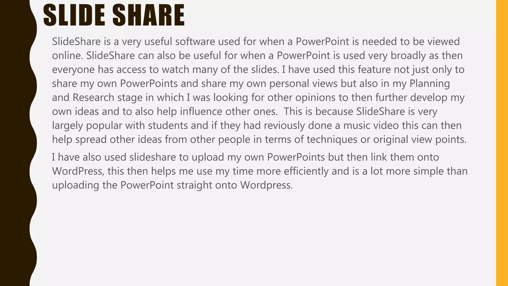 SLIDE SHARE
SlideShare is a very useful software used for when a PowerPoint is needed to be viewed
online. SlideShare can also be useful for when a PowerPoint is used very broadly as then
everyone has access to watch many of the slides. I have used this feature not just only to
share my own PowerPoints and share my own personal views but also in my Planning
and Research stage in which I was looking for other opinions to then further develop my
own ideas and to also help influence other ones. This is because SlideShare is very
largely popular with students and if they had reviously done a music video this can then
help spread other ideas from other people in terms of techniques or original view points.
I have also used slideshare to upload my own PowerPoints but then link them onto
WordPress, this then helps me use my time more efficiently and is a lot more simple than
uploading the PowerPoint straight onto Wordpress.
 