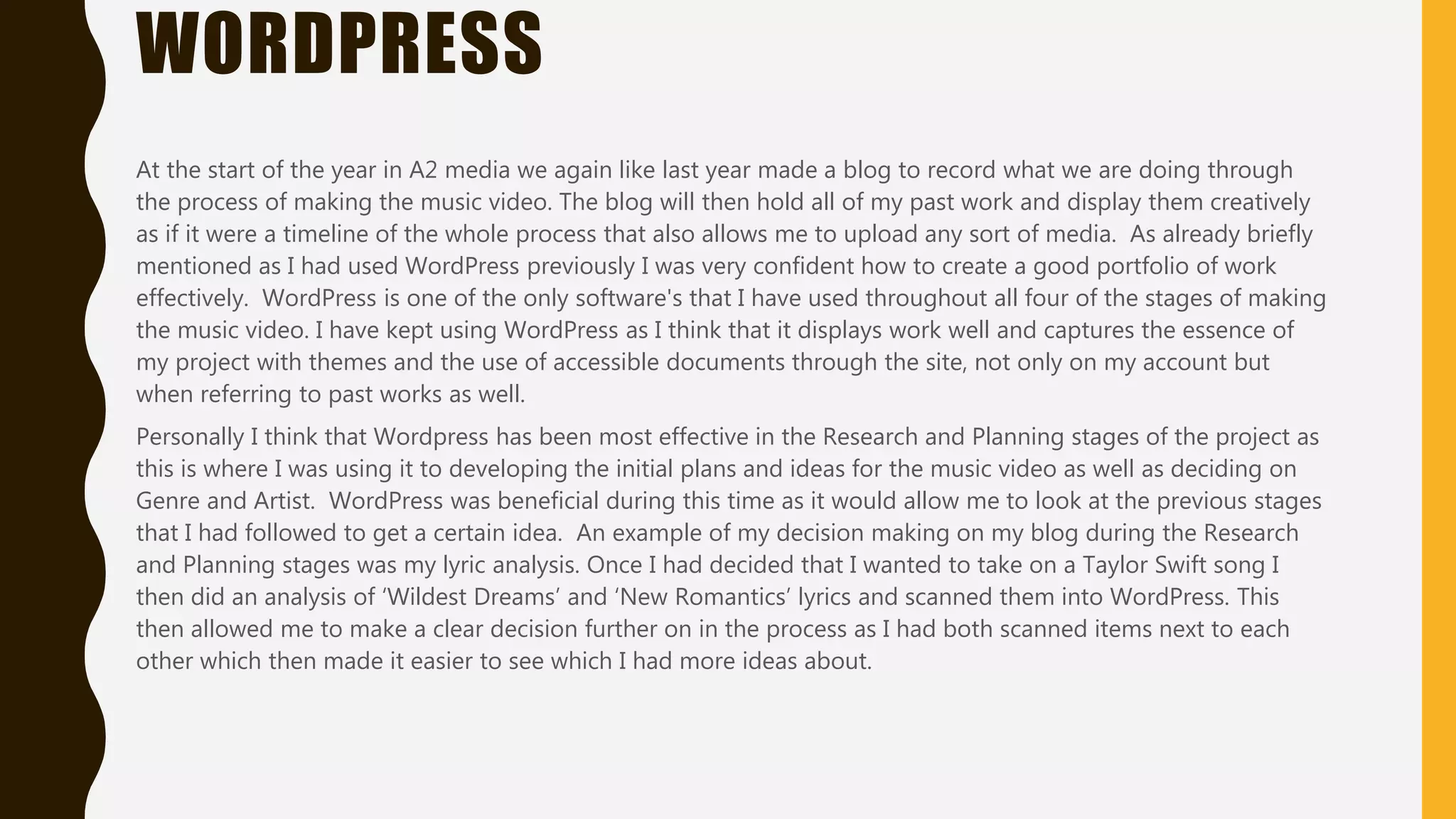 WORDPRESS
At the start of the year in A2 media we again like last year made a blog to record what we are doing through
the process of making the music video. The blog will then hold all of my past work and display them creatively
as if it were a timeline of the whole process that also allows me to upload any sort of media. As already briefly
mentioned as I had used WordPress previously I was very confident how to create a good portfolio of work
effectively. WordPress is one of the only software's that I have used throughout all four of the stages of making
the music video. I have kept using WordPress as I think that it displays work well and captures the essence of
my project with themes and the use of accessible documents through the site, not only on my account but
when referring to past works as well.
Personally I think that Wordpress has been most effective in the Research and Planning stages of the project as
this is where I was using it to developing the initial plans and ideas for the music video as well as deciding on
Genre and Artist. WordPress was beneficial during this time as it would allow me to look at the previous stages
that I had followed to get a certain idea. An example of my decision making on my blog during the Research
and Planning stages was my lyric analysis. Once I had decided that I wanted to take on a Taylor Swift song I
then did an analysis of ‘Wildest Dreams’ and ‘New Romantics’ lyrics and scanned them into WordPress. This
then allowed me to make a clear decision further on in the process as I had both scanned items next to each
other which then made it easier to see which I had more ideas about.
 