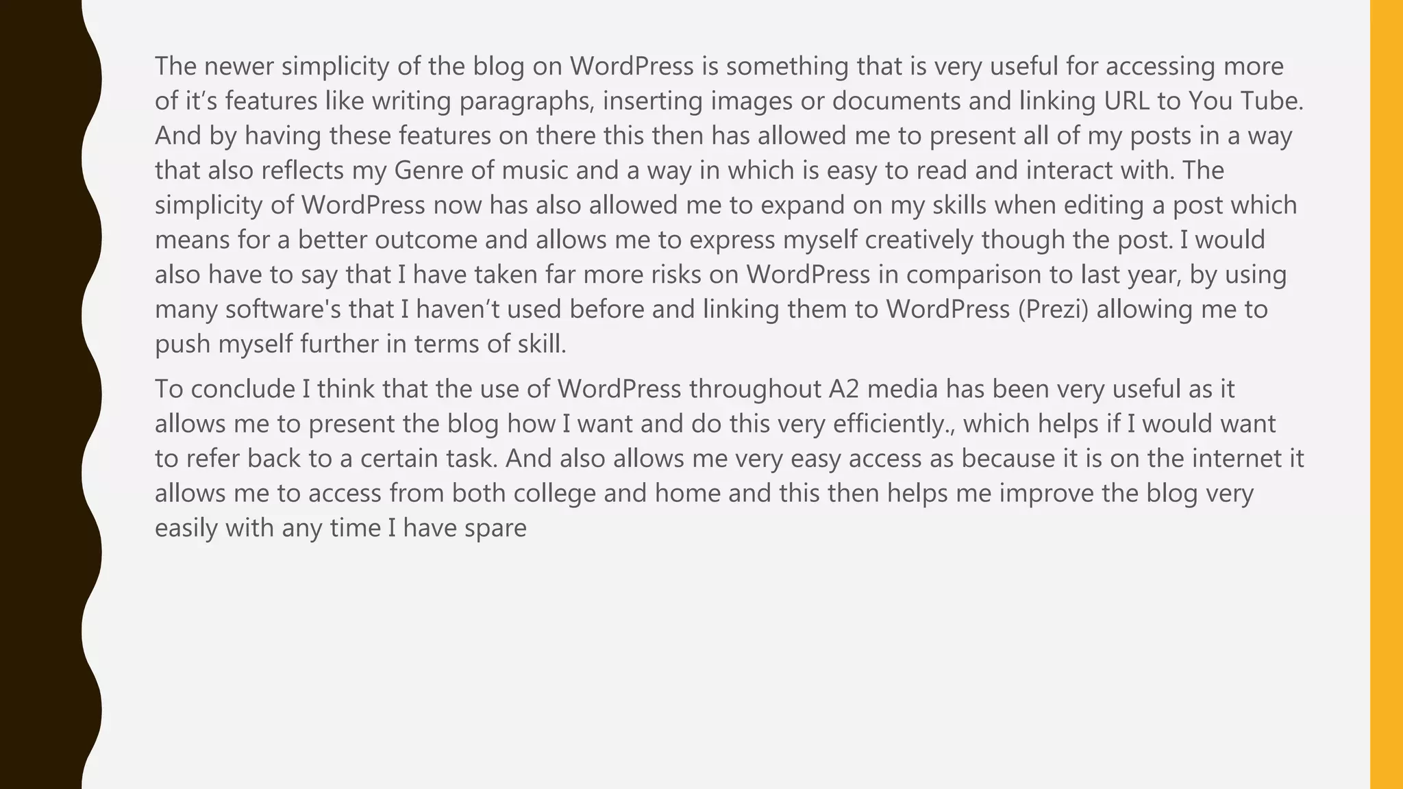 A large part of my A2 project was keeping a blog in which I showed my journey and development
of the music video. As a class in the first year of media studies we had decided to use WordPress.
When using WordPress it was very simple to use and I could also flaunt my create nature when
designing the blog page - which also introduces the topic of music videos. Overall WordPress was
useful for a number of reasons for example as I wanted many images of things I had done or things
I had scanned in when planning like my storyboard, WordPress made this very easy to embed these
images into my posts to give evidence of my work. As mentioned WordPress was also a good site
because it let me transfer documents over from Microsoft word easily. And if I were to create
something on prezi or find something on You Tube that would enhance my research it was easy to
apply. Another thing I also found useful about WordPress is that it is very easy to update and as my
ideas were changing or I wanted to give an update I could easily have access to the account to
then have the option to add and update what I had previously written.
And by having these features on there this then has allowed me to present all of my posts in a way that
also reflects my Genre of music and a way in which is easy to read and interact with. The simplicity of
WordPress now has also allowed me to expand on my skills when editing a post which means for a
better outcome and allows me to express myself creatively though the post. I would also have to say that
I have taken far more risks on WordPress in comparison to last year, by using many software's that I
haven’t used before and linking them to WordPress (Prezi) allowing me to push myself further in terms
of skill.
To conclude I think that the use of WordPress throughout A2 media has been very useful as it allows me
to present the blog how I want and do this very efficiently., which helps if I would want to refer back to a
certain task. And also allows me very easy access as because it is on the internet it allows me to access
from both college and home and this then helps me improve the blog very easily with any time I have
 
