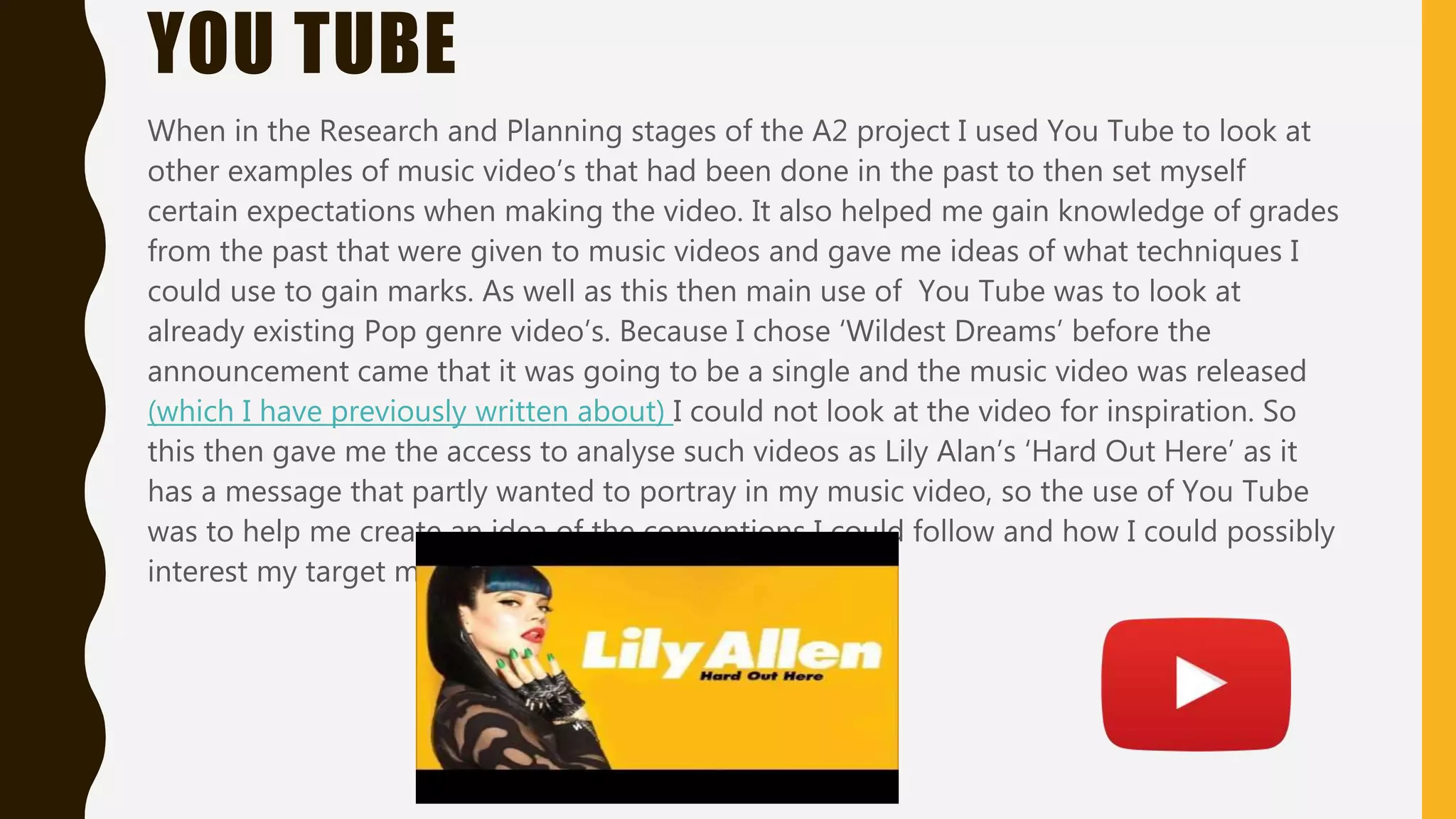 YOU TUBE
When in the Research and Planning stages of the A2 project I used You Tube to look at
other examples of music video’s that had been done in the past to then set myself
certain expectations when making the video. It also helped me gain knowledge of grades
from the past that were given to music videos and gave me ideas of what techniques I
could use to gain marks. As well as this then main use of You Tube was to look at
already existing Pop genre video’s. Because I chose ‘Wildest Dreams’ before the
announcement came that it was going to be a single and the music video was released
(which I have previously written about) I could not look at the video for inspiration. So
this then gave me the access to analyse such videos as Lily Alan’s ‘Hard Out Here’ as it
has a message that partly wanted to portray in my music video, so the use of You Tube
was to help me create an idea of the conventions I could follow and how I could possibly
interest my target market.
 