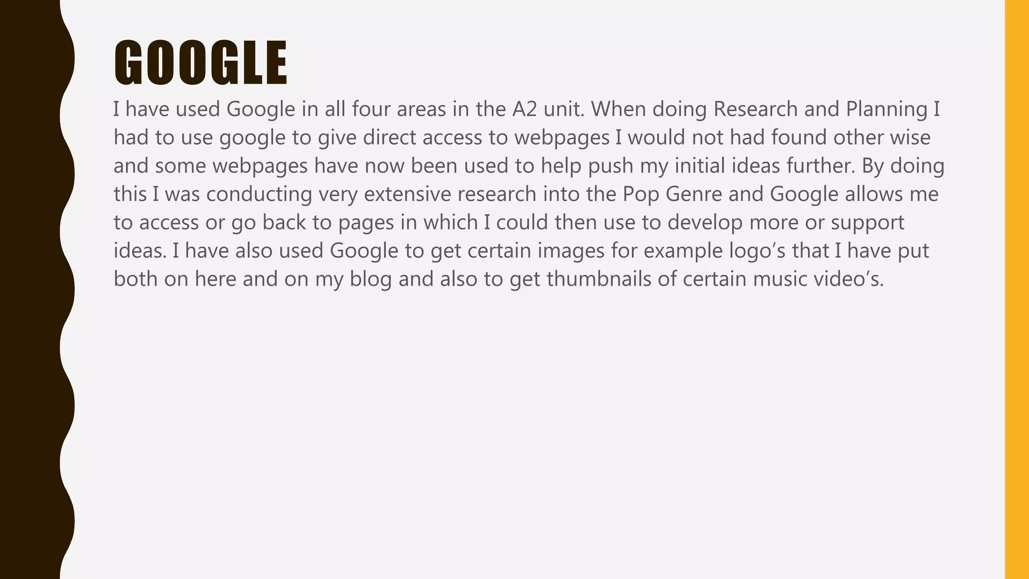 GOOGLE
I have used Google in all four areas in the A2 unit. To get to many sites that I had also
used while researching I had to go through the Google search engine. This then gave me
access to many different sites in which I could get information such as copyright laws
and helped me find out what I could do to make my video more emotive such as how to
set up a lighting shot or the right angle. I mainly accessed this information at school on
a Toshiba laptop or Philips computer, however as the school network has many firewalls
Google was also available to me through my iPhone 5S as I have access to internet data.
Google was also a good search engine when planning such things as my digipak, it
helped me look for track names on Taylor Swift’s recent album so I could then apply
them to the album cover, I also had to get links so I could apply them onto the back of
my digipak.
 