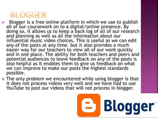  Blogger is a free online platform in which we use to publish
all of our coursework on to a digital/online presence. By
doing so, it allows us to keep a back log of all of our research
and planning as well as all the information about our
influential music video choices. This is useful as we can edit
any of the posts at any time. but it also provides a much
easier way for our teachers to view all of our work quickly
and in one place. The ability for both teachers and peers and
potential audiences to leave feedback on any of the posts is
also helpful as it enables them to give us feedback on what
we can improve to make our posts the highest standards
possible.
 The only problem we encountered while using blogger is that
it does not process videos very well and we have had to use
YouTube to post our videos that will not process in blogger.
 