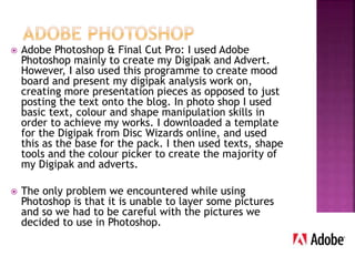  Adobe Photoshop & Final Cut Pro: I used Adobe
Photoshop mainly to create my Digipak and Advert.
However, I also used this programme to create mood
board and present my digipak analysis work on,
creating more presentation pieces as opposed to just
posting the text onto the blog. In photo shop I used
basic text, colour and shape manipulation skills in
order to achieve my works. I downloaded a template
for the Digipak from Disc Wizards online, and used
this as the base for the pack. I then used texts, shape
tools and the colour picker to create the majority of
my Digipak and adverts.
 The only problem we encountered while using
Photoshop is that it is unable to layer some pictures
and so we had to be careful with the pictures we
decided to use in Photoshop.
 