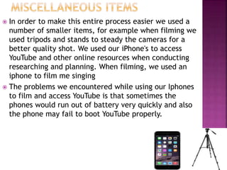 In order to make this entire process easier we used a
number of smaller items, for example when filming we
used tripods and stands to steady the cameras for a
better quality shot. We used our iPhone's to access
YouTube and other online resources when conducting
researching and planning. When filming, we used an
iphone to film me singing
 The problems we encountered while using our Iphones
to film and access YouTube is that sometimes the
phones would run out of battery very quickly and also
the phone may fail to boot YouTube properly.
 