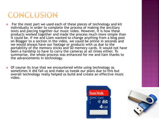  For the most part we used each of these pieces of technology and kit
individually in order to complete the process of making the ancillary
texts and piecing together our music video. However, it is how these
products worked together and made the process much more simple than
it could be. If me and Liam wanted to change anything from a blog post
on Blogger to a section in the video, we could be online in seconds and
we would always have our footage or products with us due to the
portability of the memory sticks and SD memory cards. It would not have
been a hardship to have to carry the cameras at all times either. To
summarise, the whole process was enhanced for me and liam thanks to
the advancements in technology.
 Of course its true that we encountered while using technology as
sometimes it did fail us and make us tweak our plans due to this but
overall technology really helped us build and create an effective music
video.
 