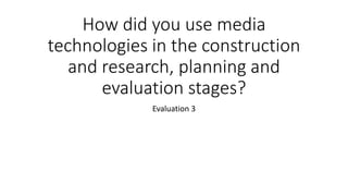 How did you use media
technologies in the construction
and research, planning and
evaluation stages?
Evaluation 3
 
