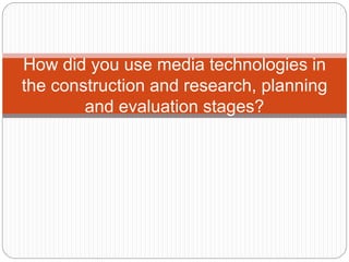 How did you use media technologies in
the construction and research, planning
and evaluation stages?
 