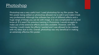 Photoshop
Photoshop was a very useful tool. I used photoshop for my film poster. The
film poster being edited on photoshop allowed me to edit it and make it look
very professional. Although the software has a lot of different effects and a
huge range of things you can do with image, it is very complicated to use and
know of. If it wasn’t for previous training in Photoshop, I would struggle to
make use of the extensive effects and edits available. However, with this
training, I could create the effects I wanted and I was allowed to be creative
with my ideas due to this. Overall, photoshop was very beneficial in making
an extremely effective film poster.
 