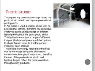 PHOTO STUDIO
Throughout my construction stage I used the
photo studio to help me capture professional
photographs.
In AS m...
