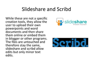 Slideshare and Scribd
While these are not a specific
creation tools, they allow the
user to upload their own
powerpoints and word
documents and then share
them online or embed them
in blogger or other programs.
The files are untouched and
therefore stay the same,
slideshare and scribd allow
edits but only minor text
edits.
 