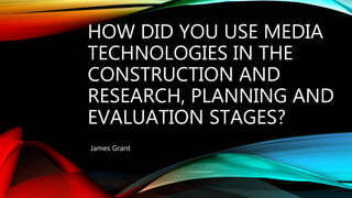 HOW DID YOU USE MEDIA
TECHNOLOGIES IN THE
CONSTRUCTION AND
RESEARCH, PLANNING AND
EVALUATION STAGES?
James Grant
 