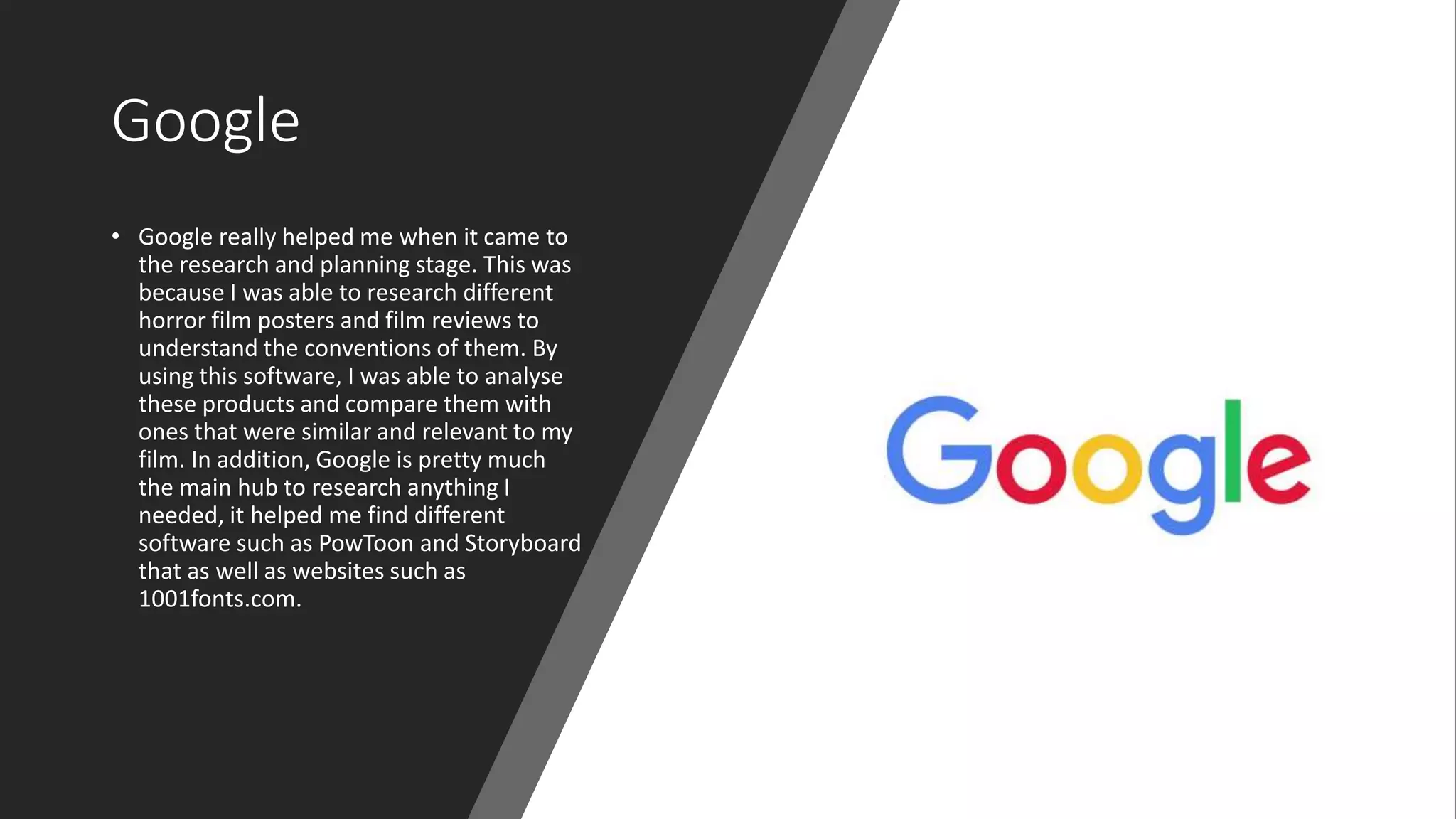 Google
• Google really helped me when it came to
the research and planning stage. This was
because I was able to research different
horror film posters and film reviews to
understand the conventions of them. By
using this software, I was able to analyse
these products and compare them with
ones that were similar and relevant to my
film. In addition, Google is pretty much
the main hub to research anything I
needed, it helped me find different
software such as PowToon and Storyboard
that as well as websites such as
1001fonts.com.
 