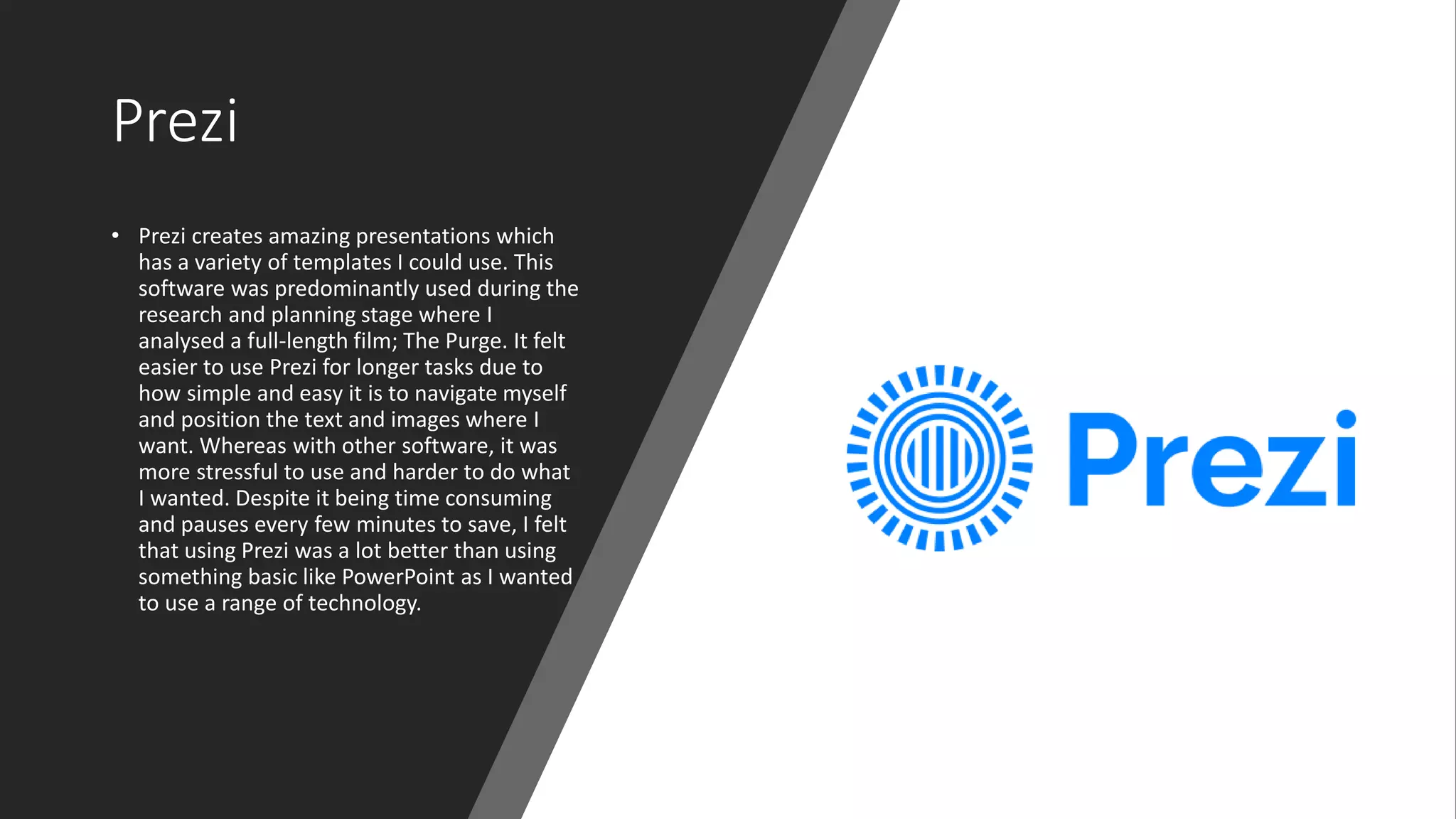 Prezi
• Prezi creates amazing presentations which
has a variety of templates I could use. This
software was predominantly used during the
research and planning stage where I
analysed a full-length film; The Purge. It felt
easier to use Prezi for longer tasks due to
how simple and easy it is to navigate myself
and position the text and images where I
want. Whereas with other software, it was
more stressful to use and harder to do what
I wanted. Despite it being time consuming
and pauses every few minutes to save, I felt
that using Prezi was a lot better than using
something basic like PowerPoint as I wanted
to use a range of technology.
 
