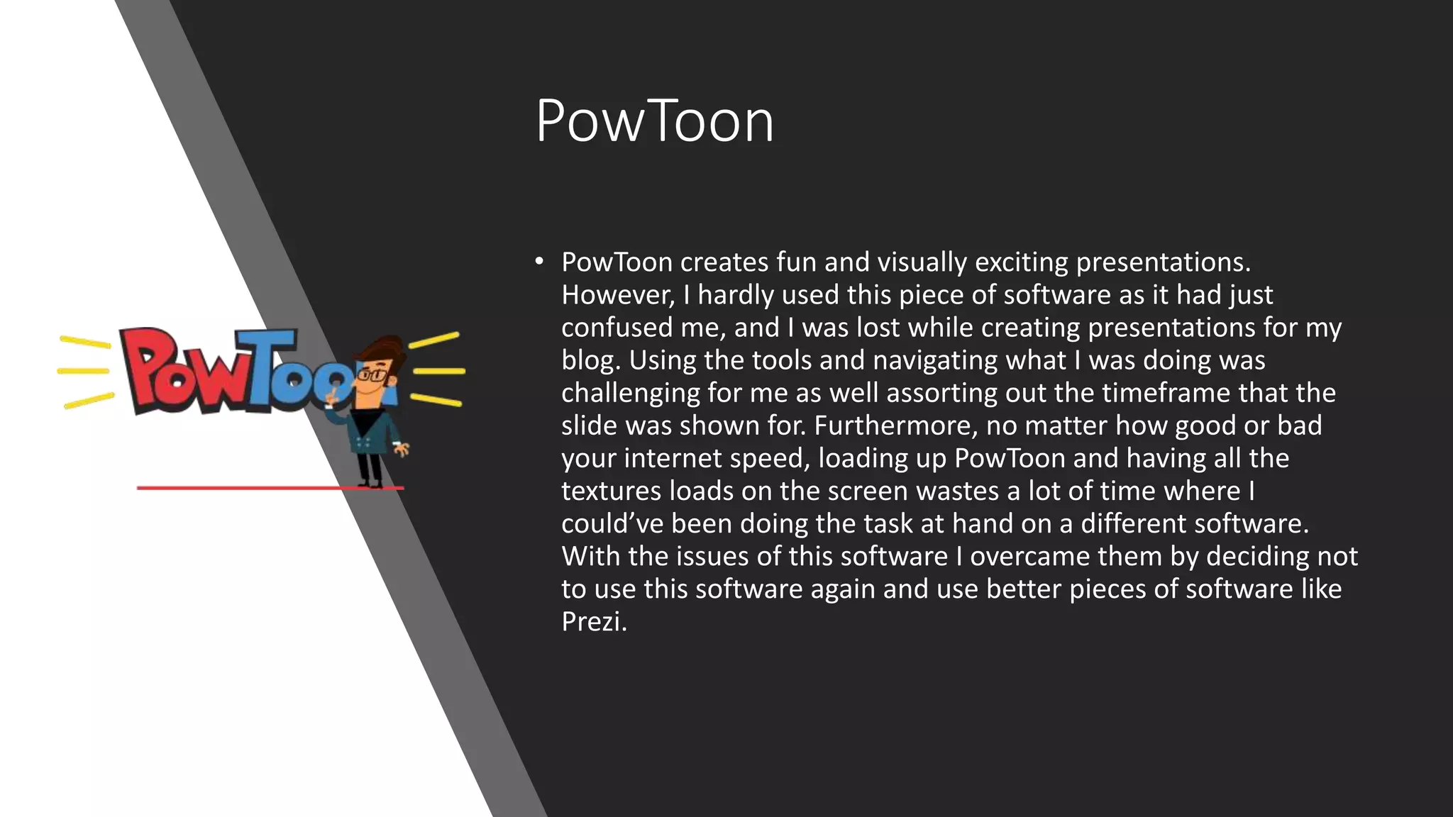 PowToon
• PowToon creates fun and visually exciting presentations.
However, I hardly used this piece of software as it had just
confused me, and I was lost while creating presentations for my
blog. Using the tools and navigating what I was doing was
challenging for me as well assorting out the timeframe that the
slide was shown for. Furthermore, no matter how good or bad
your internet speed, loading up PowToon and having all the
textures loads on the screen wastes a lot of time where I
could’ve been doing the task at hand on a different software.
With the issues of this software I overcame them by deciding not
to use this software again and use better pieces of software like
Prezi.
 