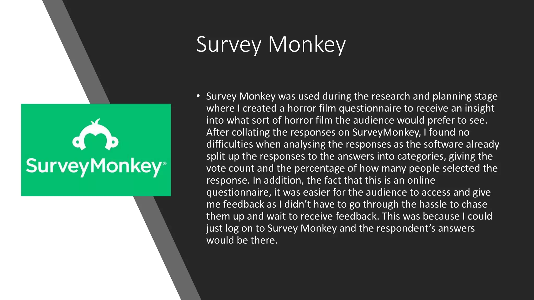 Survey Monkey
• Survey Monkey was used during the research and planning stage
where I created a horror film questionnaire to receive an insight
into what sort of horror film the audience would prefer to see.
After collating the responses on SurveyMonkey, I found no
difficulties when analysing the responses as the software already
split up the responses to the answers into categories, giving the
vote count and the percentage of how many people selected the
response. In addition, the fact that this is an online
questionnaire, it was easier for the audience to access and give
me feedback as I didn’t have to go through the hassle to chase
them up and wait to receive feedback. This was because I could
just log on to Survey Monkey and the respondent’s answers
would be there.
 