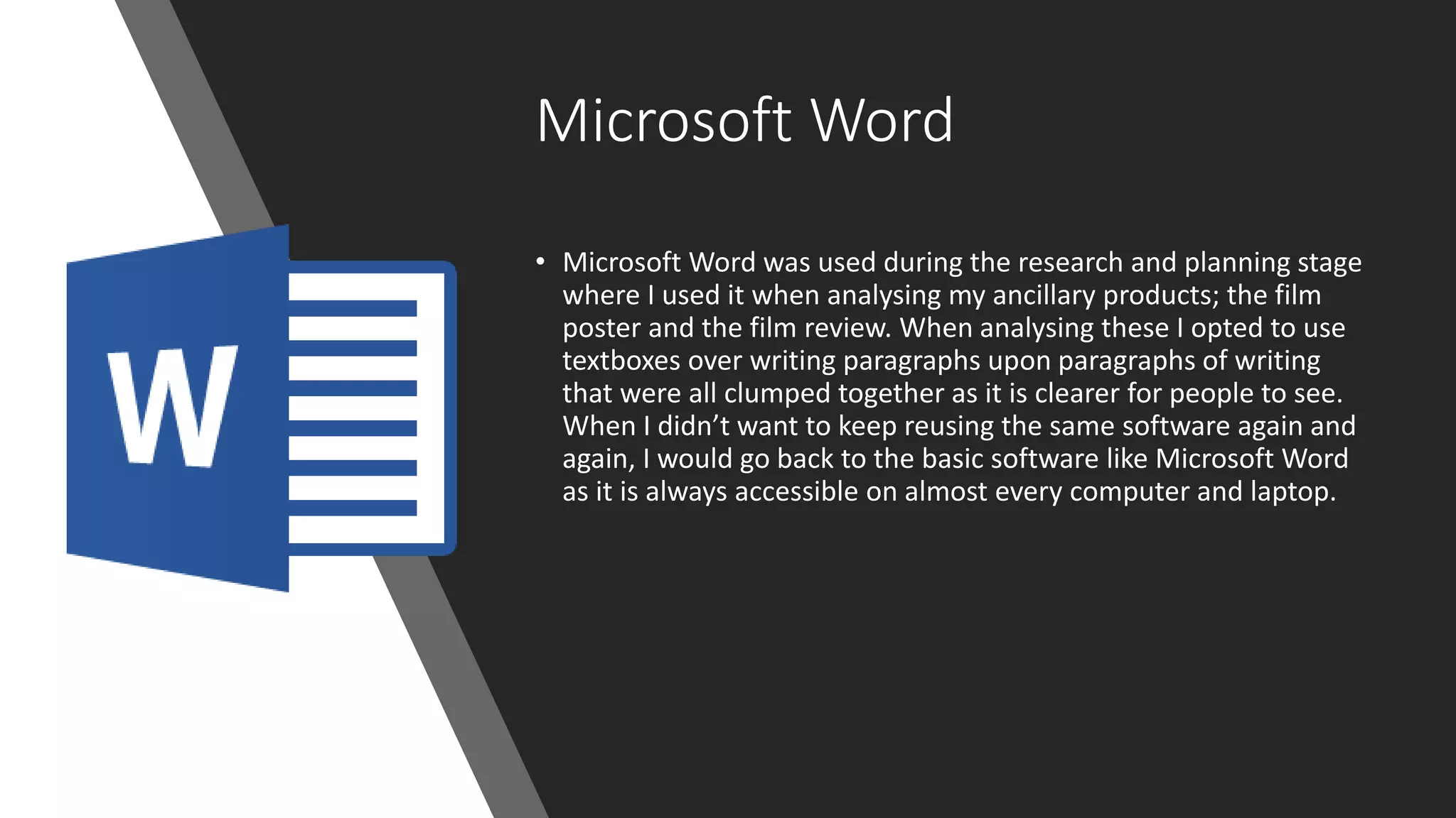 Microsoft Word
• Microsoft Word was used during the research and planning stage
where I used it when analysing my ancillary products; the film
poster and the film review. When analysing these I opted to use
textboxes over writing paragraphs upon paragraphs of writing
that were all clumped together as it is clearer for people to see.
When I didn’t want to keep reusing the same software again and
again, I would go back to the basic software like Microsoft Word
as it is always accessible on almost every computer and laptop.
 